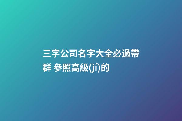 三字公司名字大全必過帶群 參照高級(jí)的-第1張-公司起名-玄機(jī)派